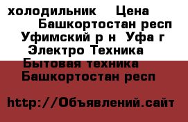 холодильник  › Цена ­ 10 000 - Башкортостан респ., Уфимский р-н, Уфа г. Электро-Техника » Бытовая техника   . Башкортостан респ.